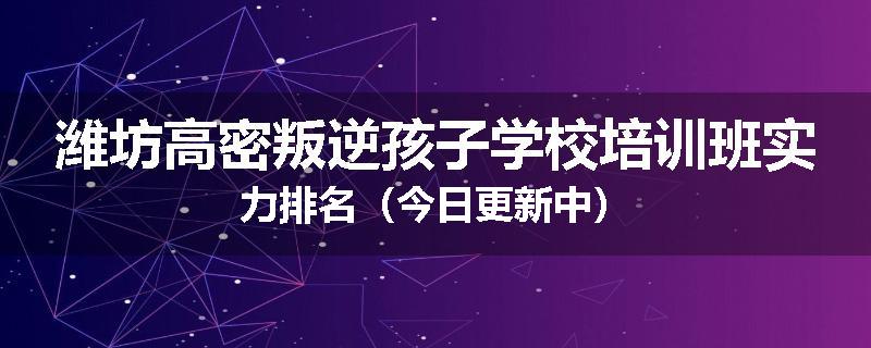 潍坊高密叛逆孩子学校培训班实力排名（今日更新中）