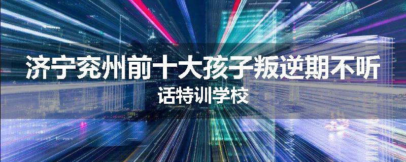 济宁兖州前十大孩子叛逆期不听话特训学校