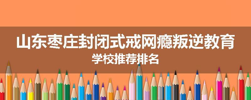山东枣庄封闭式戒网瘾叛逆教育学校推荐排名