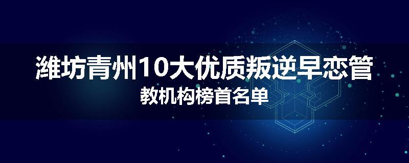 潍坊青州10大优质叛逆早恋管教机构榜首名单