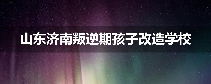 山东济南叛逆期孩子改造学校