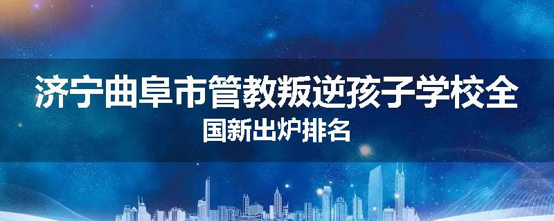 济宁曲阜市管教叛逆孩子学校全国新出炉排名