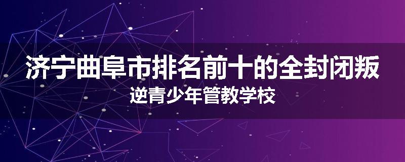 济宁曲阜市排名前十的全封闭叛逆青少年管教学校