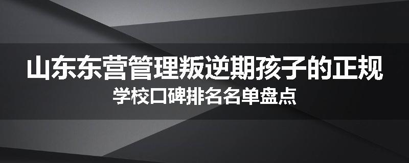 山东东营管理叛逆期孩子的正规学校口碑排名名单盘点