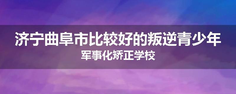 济宁曲阜市比较好的叛逆青少年军事化矫正学校