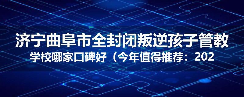 济宁曲阜市全封闭叛逆孩子管教学校哪家口碑好（今年值得推荐：2025已更新）