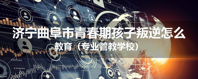 济宁曲阜市青春期孩子叛逆怎么教育（专业管教学校）