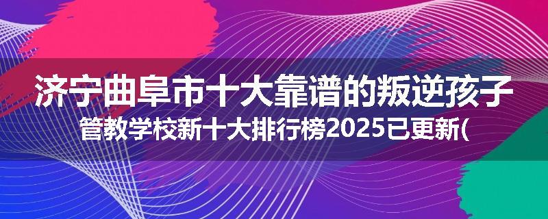济宁曲阜市十大靠谱的叛逆孩子管教学校新十大排行榜2025已更新(今天/推荐)