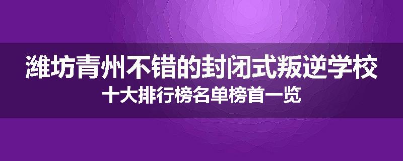 潍坊青州不错的封闭式叛逆学校十大排行榜名单榜首一览