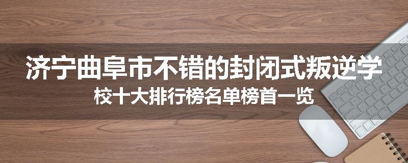 济宁曲阜市不错的封闭式叛逆学校十大排行榜名单榜首一览