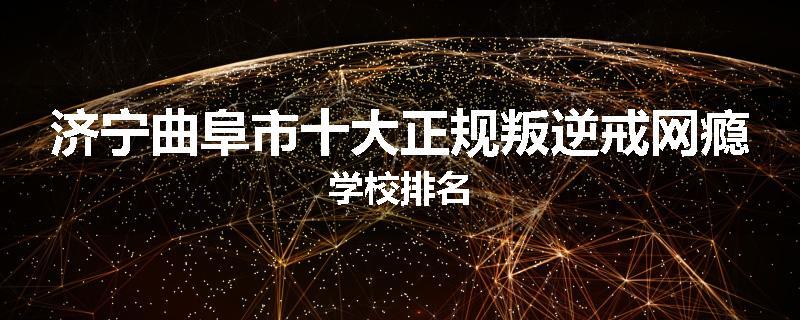 济宁曲阜市十大正规叛逆戒网瘾学校排名