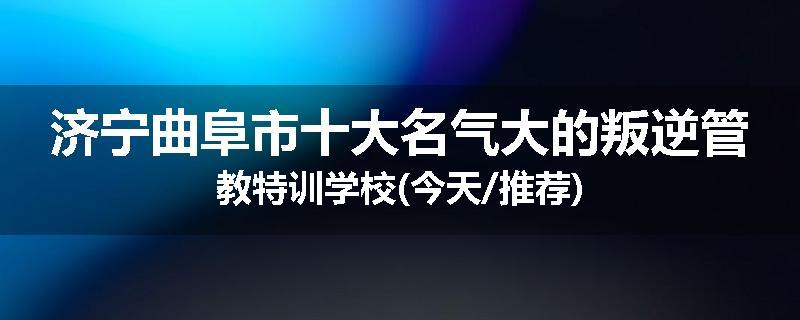 济宁曲阜市十大名气大的叛逆管教特训学校(今天/推荐)