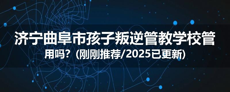 济宁曲阜市孩子叛逆管教学校管用吗？(刚刚推荐/2025已更新)