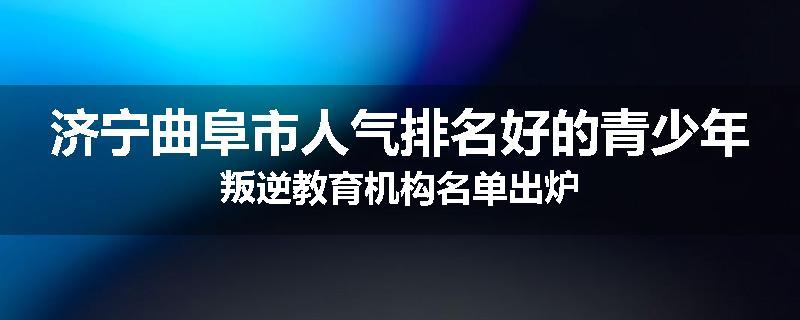 济宁曲阜市人气排名好的青少年叛逆教育机构名单出炉