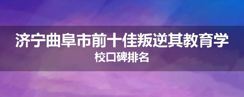 济宁曲阜市前十佳叛逆其教育学校口碑排名