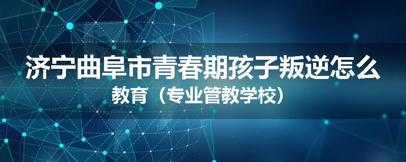 济宁曲阜市青春期孩子叛逆怎么教育（专业管教学校）