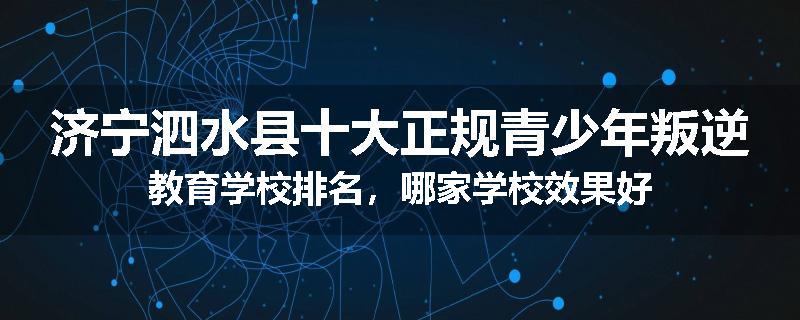 济宁泗水县十大正规青少年叛逆教育学校排名，哪家学校效果好