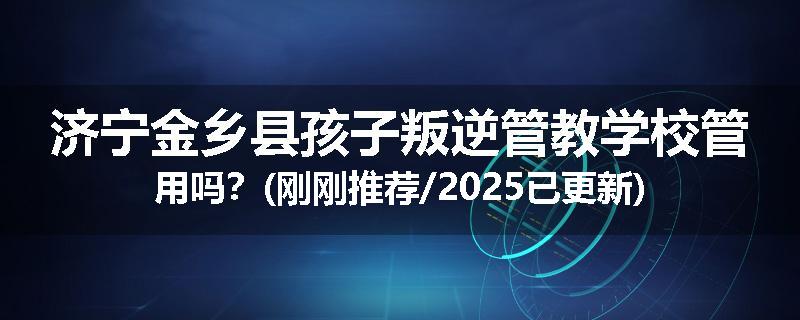 济宁金乡县孩子叛逆管教学校管用吗？(刚刚推荐/2025已更新)