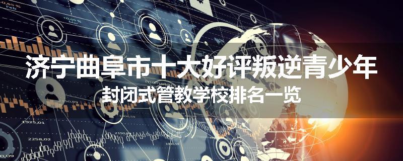 济宁曲阜市十大好评叛逆青少年封闭式管教学校排名一览