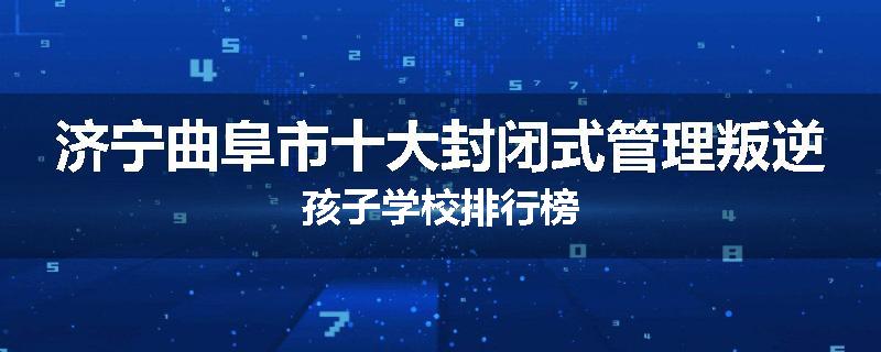 济宁曲阜市十大封闭式管理叛逆孩子学校排行榜