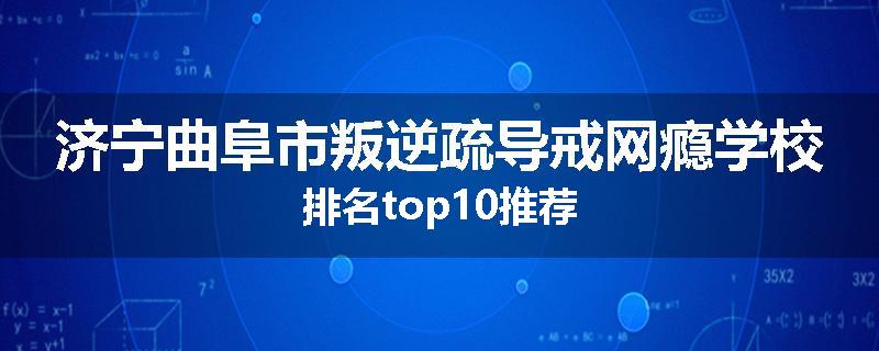 济宁曲阜市叛逆疏导戒网瘾学校排名top10推荐