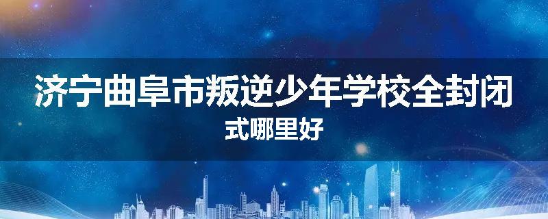 济宁曲阜市叛逆少年学校全封闭式哪里好