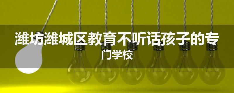 潍坊潍城区教育不听话孩子的专门学校