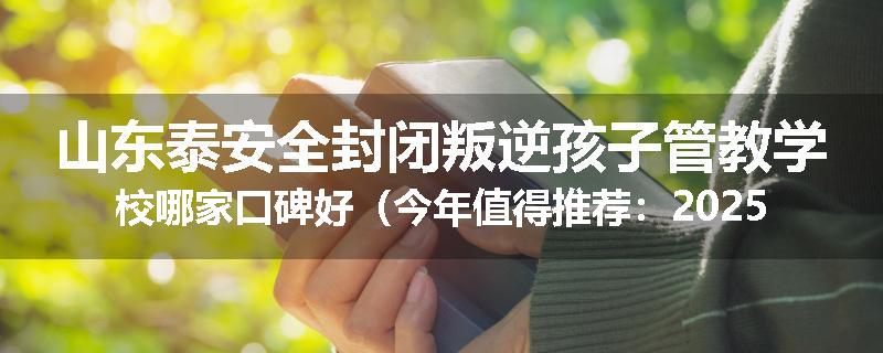 山东泰安全封闭叛逆孩子管教学校哪家口碑好（今年值得推荐：2025已更新）