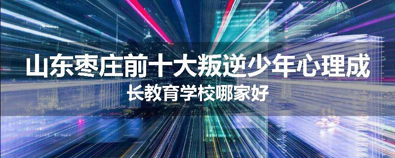 山东枣庄前十大叛逆少年心理成长教育学校哪家好