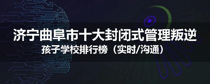 济宁曲阜市十大封闭式管理叛逆孩子学校排行榜（实时/沟通）