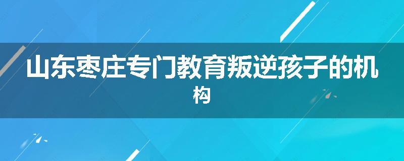 山东枣庄专门教育叛逆孩子的机构