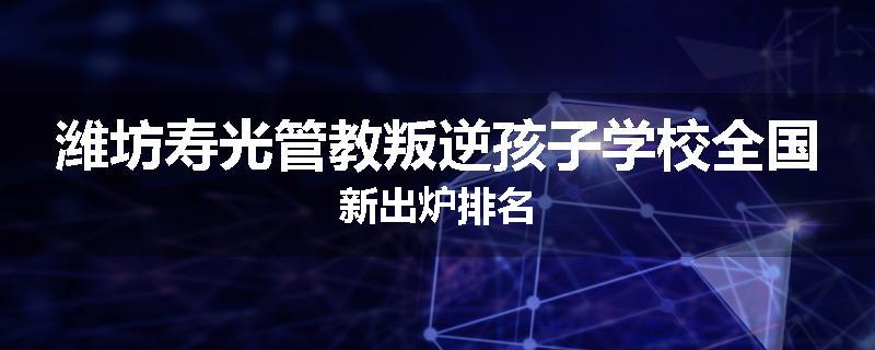 潍坊寿光管教叛逆孩子学校全国新出炉排名