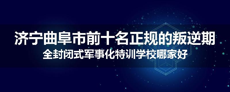 济宁曲阜市前十名正规的叛逆期全封闭式军事化特训学校哪家好
