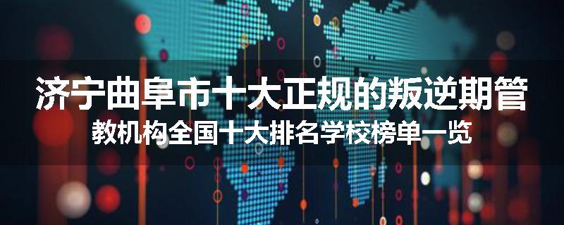 济宁曲阜市十大正规的叛逆期管教机构全国十大排名学校榜单一览