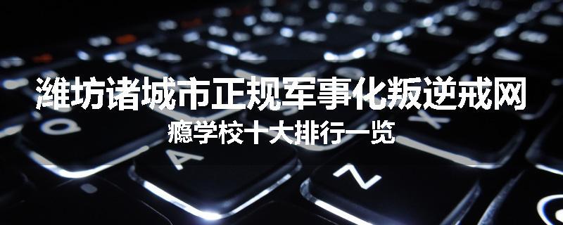 潍坊诸城市正规军事化叛逆戒网瘾学校十大排行一览