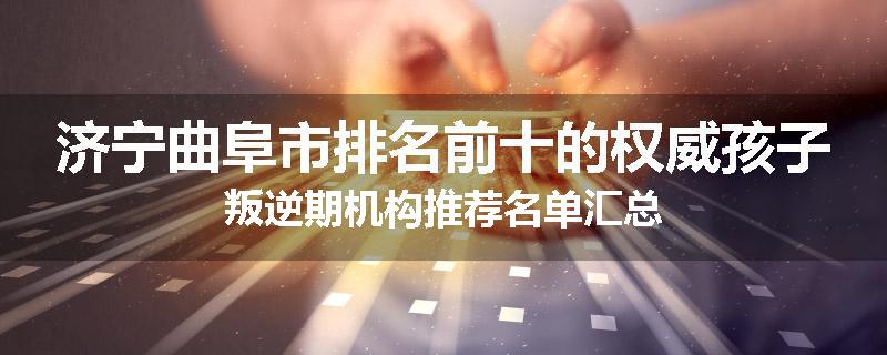 济宁曲阜市排名前十的权威孩子叛逆期机构推荐名单汇总