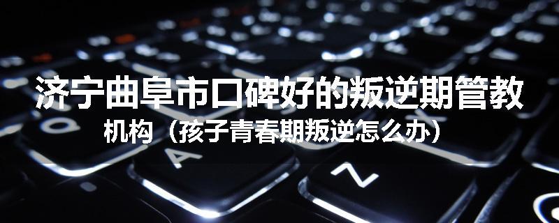 济宁曲阜市口碑好的叛逆期管教机构（孩子青春期叛逆怎么办）