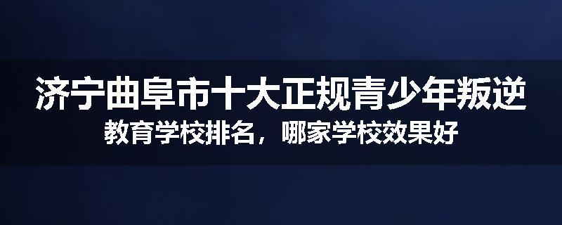 济宁曲阜市十大正规青少年叛逆教育学校排名，哪家学校效果好