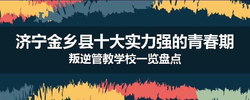 济宁金乡县十大实力强的青春期叛逆管教学校一览盘点