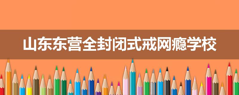 山东东营全封闭式戒网瘾学校