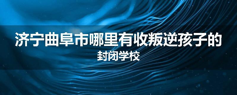 济宁曲阜市哪里有收叛逆孩子的封闭学校