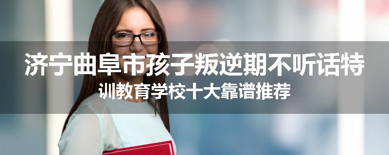济宁曲阜市孩子叛逆期不听话特训教育学校十大靠谱推荐