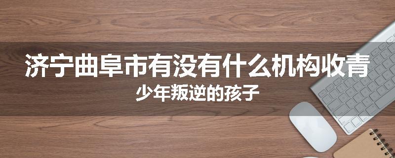 济宁曲阜市有没有什么机构收青少年叛逆的孩子