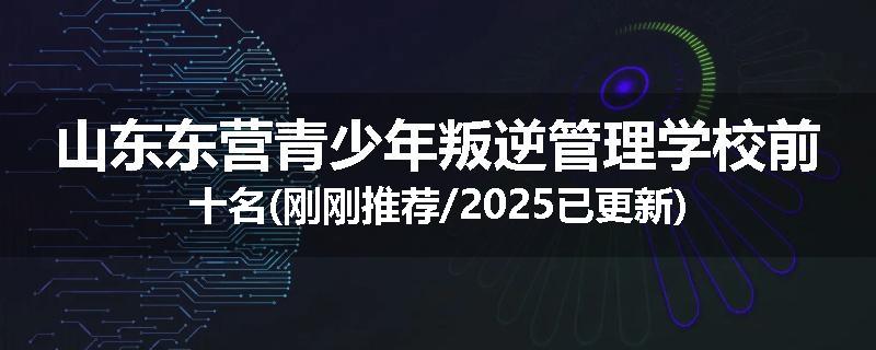 山东东营青少年叛逆管理学校前十名(刚刚推荐/2025已更新)