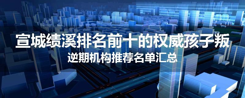宣城绩溪排名前十的权威孩子叛逆期机构推荐名单汇总