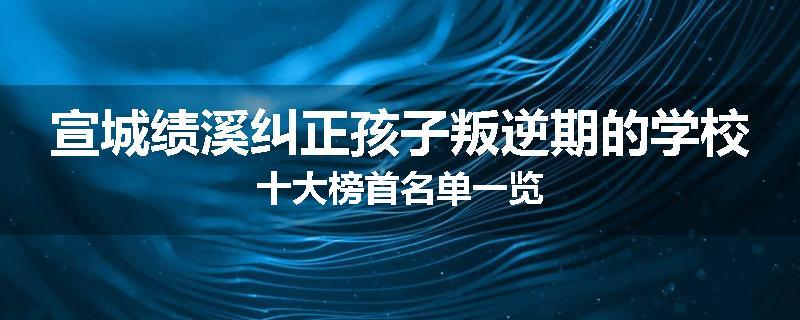 宣城绩溪纠正孩子叛逆期的学校十大榜首名单一览