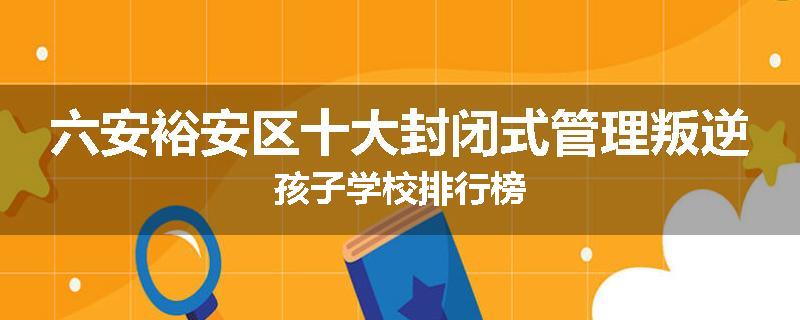 六安裕安区十大封闭式管理叛逆孩子学校排行榜