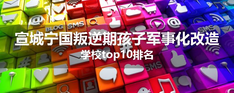 宣城宁国叛逆期孩子军事化改造学校top10排名