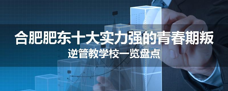 合肥肥东十大实力强的青春期叛逆管教学校一览盘点