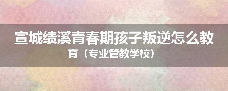 宣城绩溪青春期孩子叛逆怎么教育（专业管教学校）
